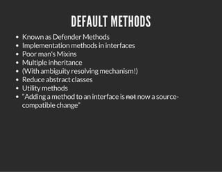 DEFAULT METHODS
Known as Defender Methods
Implementation methods in interfaces
Poor man's Mixins
Multiple inheritance
(With ambiguityresolvingmechanism!)
Reduce abstractclasses
Utilitymethods
“Addingamethod to an interface is notnow asource-
compatible change”
 