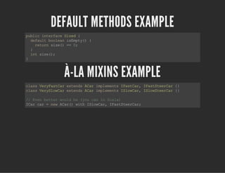 DEFAULT METHODS EXAMPLE
publicinterfaceSized{
defaultbooleanisEmpty(){
returnsize()==0;
}
intsize();
}
À-LA MIXINS EXAMPLE
classVeryFastCarextendsACarimplementsIFastCar,IFastSteerCar{}
classVerySlowCarextendsACarimplementsISlowCar,ISlowSteerCar{}
//Evenbetterwouldbe(youcaninScala)
ICarcar=newACar()withISlowCar,IFastSteerCar;
 