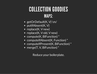 COLLECTION GOODIES
MAPS:
getOrDefault(K, V) m/
putIfAbsent(K, V)
replace(K, Vnew)
replace(K, Vold, Vnew)
compute(K, BiFunction) *
computeIfAbsent(K, Function) *
computeIfPresent(K, BiFunction) *
merge(T, V, BiFunction) *
Reduce your boilerplate.
 
