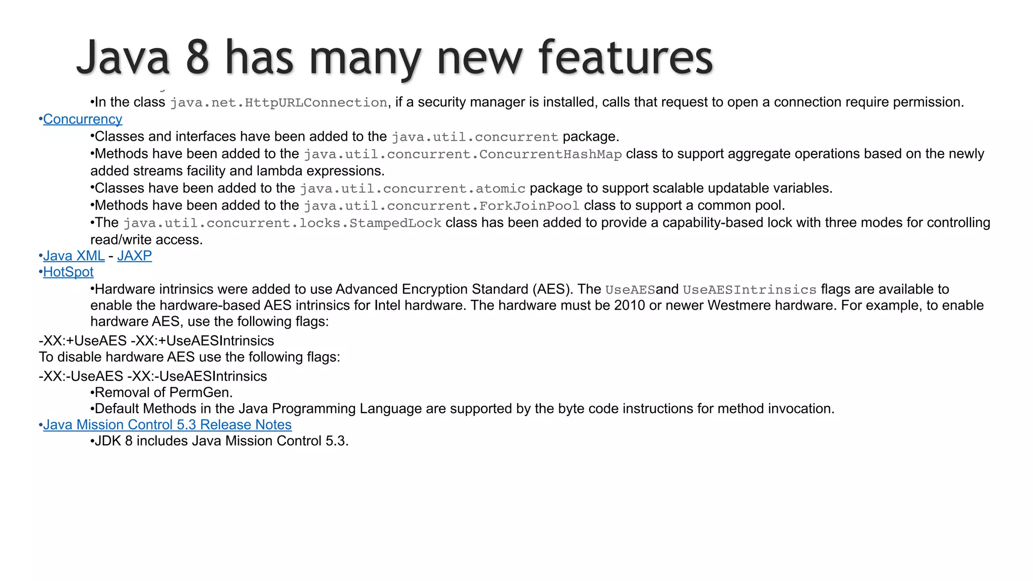 •The JDBC-ODBC Bridge has been removed.
•JDBC 4.2 introduces new features.
•Java DB
•JDK 8 includes Java DB 10.10.
•Networking
•The class java.net.URLPermission has been added.
•In the class java.net.HttpURLConnection, if a security manager is installed, calls that request to open a connection require permission.
•Concurrency
•Classes and interfaces have been added to the java.util.concurrent package.
•Methods have been added to the java.util.concurrent.ConcurrentHashMap class to support aggregate operations based on the newly
added streams facility and lambda expressions.
•Classes have been added to the java.util.concurrent.atomic package to support scalable updatable variables.
•Methods have been added to the java.util.concurrent.ForkJoinPool class to support a common pool.
•The java.util.concurrent.locks.StampedLock class has been added to provide a capability-based lock with three modes for controlling
read/write access.
•Java XML - JAXP
•HotSpot
•Hardware intrinsics were added to use Advanced Encryption Standard (AES). The UseAESand UseAESIntrinsics flags are available to
enable the hardware-based AES intrinsics for Intel hardware. The hardware must be 2010 or newer Westmere hardware. For example, to enable
hardware AES, use the following flags:
-XX:+UseAES -XX:+UseAESIntrinsics
To disable hardware AES use the following flags:
-XX:-UseAES -XX:-UseAESIntrinsics
•Removal of PermGen.
•Default Methods in the Java Programming Language are supported by the byte code instructions for method invocation.
•Java Mission Control 5.3 Release Notes
•JDK 8 includes Java Mission Control 5.3.
Java 8 has many new features
 