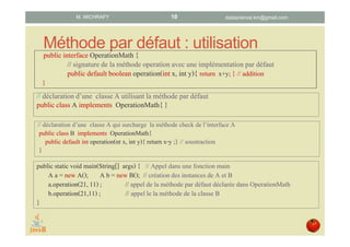 Méthode par défaut : utilisation
// déclarationd’une classeA utilisantla méthode par défaut
public classA implements OperationMath{ }
// déclaration d’une classe A qui surcharge la méthode check de l’interface A
public class B implements OperationMath{
public default int operation(nt x, int y){ return x-y ;} // soustraction
}
public static void main(String[] args) { // Appel dans une fonctionmain
A a = new A(); A b = new B(); // créationdes instances de A et B
a.operation(21, 11) ; // appel de la méthode par défaut déclarée dans OperationMath
b.operation(21,11) ; // appel le la méthode de la classe B
}
datascience.km@gmail.comM. MICHRAFY
public interface OperationMath {
// signaturede la méthode operation avec une implémentation par défaut
public default boolean operation(intx, int y){ return x+y; } // addition
}
10
 