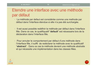 Étendre les méthodes par défaut
• La méthode par defaut est considérée comme une methode par
défaut dans l’interface étendue si elle n’a pas été surchargée.
• Il est aussi possible redéfinir la méthode par défaut dans l’interface
fille. Dans ce cas, le qualifiquatif “default” est nécessaire lors de la
déclaration dans l’interface fille.
• Pour annuler le comportement par défaut d’une méthode dans
l’interface fille, il suffit de redéclarer la méthode avec le qualificatif
“abstract”. Dans ce cas la méthode devient une méthode abstraite
et qui nécessite une implémentation dans les classes filles.
datascience.km@gmail.comM. MICHRAFY 11
 