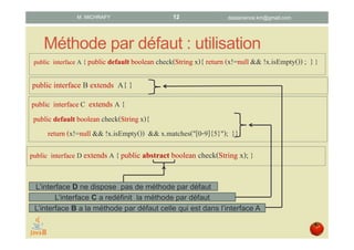 Méthode par défaut : utilisation
public interface A { public defaultboolean check(String x){ return (x!=null && !x.isEmpty()) ; }}
public interface B extends A{ }
public interface C extends A {
public default boolean check(Stringx){
return (x!=null && !x.isEmpty()) && x.matches("[0-9]{5}"); }}
public interface D extends A { public abstract boolean check(String x); }
L’interface D ne dispose pas de méthode par défaut
L’interface C a redéfinit la méthode par défaut
L’interface B a la méthode par défaut celle qui est dans l’interface A
datascience.km@gmail.comM. MICHRAFY 12
 