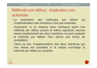 Méthode par défaut : duplication non
autorisée
• L'implémentation par une classe de deux interfaces
possédant une méthode par défaut portant même
signature n'est pas autorisée, sauf si la classe
surcharge la méthode par défaut en question.
• En effet, la classe se trouve, dans le premier cas, dans
l'incapacité de déterminer quelle interface doit fournir
l'implémentation de la méthode par défaut à exploiter.
• Le cas échéant, une erreur se produira à la compilation.
datascience.km@gmail.comM. MICHRAFY 13
 
