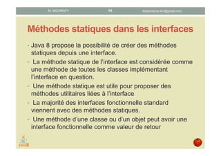 Méthodes statiques dans les interfaces
• Java 8 offre la possibilité de créer des méthodes statiques
dans une interface.
• Une méthode statique d’une interface est considérée
comme méthode de toutes les classes implémentant
l’interface en question.
• Les méthodes statiques sont utiles pour proposer des
méthodes utilitaires liées à une interface.
• La majorité des interfaces fonctionnelles standards
possèdent des méthodes statiques.
datascience.km@gmail.comM. MICHRAFY 14
 
