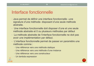 Interface fonctionnelle
• Java permet de définir une interface fonctionnelle qui
représente une signature d’une méthode et ne disposant que
d’une seule méthode abstraite.
• Une interface fonctionnelle doit disposer d’une et une seule
méthode abstraite et 0, 1 ou plusieurs méthodes par défaut.
• La méthode abstraite de l’interface fonctionnelle ne doit pas
avoir d’implémentation par défaut.
• L’interface fonctionnelle permet de passer en paramètre une
méthode comme :
• référence vers une méthode statique
• référence vers une méthode d’une instance
• référence vers un constructeur
• lambda expression
datascience.km@gmail.comM. MICHRAFY 15
 