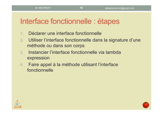 Interface fonctionnelle : étapes
• Déclarer une interface fonctionnelle.
• Utiliser l’interface fonctionnelle dans la signature ou dans
le corps d’une méthode.
• Instancier l’interface fonctionnelle par l’intermédiaire d’une
lambda expression.
• Faire appel à une méthode utilisant l’interface
fonctionnelle.
datascience.km@gmail.comM. MICHRAFY 16
 