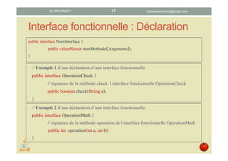 Interface fonctionnelle : Déclaration
public interface NomInterface {
public valeurRetour nomMethode([Arguments]);
}
// Exemple1 d’une déclarationd’une interface fonctionnelle
public interface OperationCheck{
// signaturede la méthode check l interfacefonctionnelleOperationCheck
public boolean check(Stringa);
}
// Exemple2 d’une déclarationd’une interface fonctionnelle
public interface OperationMath {
// signaturede la méthode operation de l interface fonctionnelleOperationMath
public int operation(inta, int b);
}
datascience.km@gmail.comM. MICHRAFY 17
 