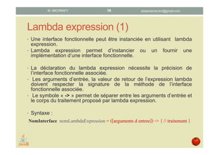 Lambda expression (1)
• Les lambda expressions permettent d’instancier les interfaces
fonctionnelles, c.-à-d. de leur fournir une implémentation.
• La déclaration d’une lambda expression nécessite de préciser
l’interface fonctionnelle associée.
• Les arguments d’entrée et la valeur de retour de la lambda
expression doivent respecter la signature de la méthode de l’interface
fonctionnelle associée.
• Le symbole « -> » sépare les arguments d’entrée et le corps du
traitement proposé par la lambda expression.
Syntaxe :
NomInterface nomLambdaExpression = ([arguments]) -> {
// traitement
};
datascience.km@gmail.comM. MICHRAFY 18
 