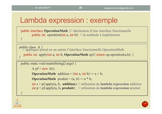 Lambda expression : exemple
public interface OperationMath {// déclaration d’une interface fonctionnelle
public int operation(int a, int b); // la méthode à implémenter
}
public static void main(String[] args) {
A pf = new A();
OperationMath addition = (int a, int b) -> a + b;
OperationMath produit = (a, b) -> a * b;
int s = pf.apply(a, b, addition); // utilisation du lambda expression addition
int p = pf.apply(a, b, produit); // utilisation du lambda expression produit
}
public class A {// appliquer prend en un entrée l’interface fonctionnelle OperationMath
public int apply(int a, int b, OperationMath op){ return op.operation(a,b); }}
datascience.km@gmail.comM. MICHRAFY 20
 