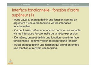 Interface fonctionnelle : fonction d’ordre
supérieur (1)
• Avec Java 8, grâce aux interfaces fonctionnelles, une
fonction peut être un argument d’une autre fonction.
• On peut aussi affecter une fonction à une variable via une
interface fonctionnelle ou une lambda expression.
• De même, il est possible d’utiliser une fonction – une
interface fonctionnelle - comme valeur de retour d’une
fonction.
• Plus généralement, il devient possible de définir une
fonction qui prend en entrée une fonction et renvoie une
fonction.
datascience.km@gmail.comM. MICHRAFY 21
 