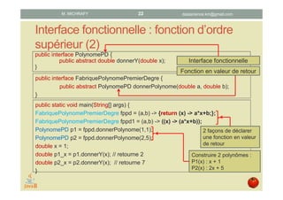 Interface fonctionnelle : fonction d’ordre
supérieur (2)
public interface PolynomePD {
public abstract double donnerY(double x);
}
public interface FabriquePolynomePremierDegre {
public abstract PolynomePD donnerPolynome(double a, double b);
}
public static void main(String[] args) {
FabriquePolynomePremierDegre fppd = (a,b) -> {return (x) -> a*x+b;};
FabriquePolynomePremierDegre fppd1 = (a,b) -> ((x) -> (a*x+b));
PolynomePD p1 = fppd.donnerPolynome(1,1);
PolynomePD p2 = fppd.donnerPolynome(2,5);
double x = 1;
double p1_x = p1.donnerY(x); // retourne 2
double p2_x = p2.donnerY(x); // retourne 7
}
Fonction en valeur de retour
Interface fonctionnelle
2 façons de déclarer
une fonction en valeur
de retour
Construire 2 polynômes :
P1(x) : x + 1
P2(x) : 2x + 5
datascience.km@gmail.comM. MICHRAFY 22
 