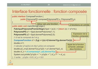 Interface fonctionnelle : fonction composée
public interface ComposeFonction {
public PolynomePD compose(PolynomePD x, PolynomePD y);
}
public static void main(String[] args) {
FabriquePolynomePremierDegre fppd = (a,b) -> {return (x) -> a*x+b;};
PolynomePD p1 = fppd.donnerPolynome(1,1);
PolynomePD p2 = fppd.donnerPolynome(2,5);
// cf est le composé de f et g
ComposeFonction cf = (f,g) -> ((x)->(f.donnerY(g.donnerY(x))));
double x=1;
// calculer p1op2(x) et cf(p1,p2)(x) et comparer
double p2_x=p2.donnerY(x),p1p2x = p1.donnerY(p2_x);
double cf_x = cf.compose(p1, p2).donnerY(x);
System.out.println("p1p2x = " + p1p2x + " | cf_x = " + cf_x);
} // sortie : p1p2x = 8.0 | cf_x = 8.0
2 fonctions en entréeretour est une fonction
Expression de la
fonction composée
Appel de la fonction
composé, passage
deux fonctions
datascience.km@gmail.comM. MICHRAFY 23
 