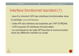 Interface fonctionnel standard (1)
• Java 8 a introduit l’API relative aux interfaces
fonctionnelles dans le package java.util.function
• Cette API est exploitée par l’API STREAM.
• Cette API propose 44 interfaces fonctionnelles.
• La connaissance de cette API favorise la communication
entre les différents membres du projet.
datascience.km@gmail.comM. MICHRAFY 24
 