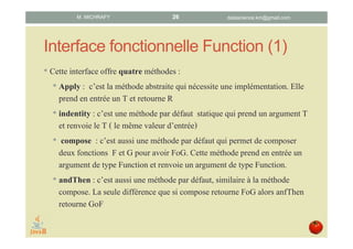 Interface fonctionnelle Function (1)
• Cette interface déclare quatre méthodes :
1. apply : méthode abstraite qui nécessite une implémentation.
Prend en entrée un T et retourne un R.
2. identity : méthode par défaut statique qui renvoie la fonction
Identité : T ⇒ T.
3. compose : méthode par défaut qui renvoie la composée de la
fonction F (implémentée dans apply) et G : FoG. Prend en
entrée un argument de type Function et renvoie une valeur de
type Function.
4. andThen : méthode par défaut, similaire à la méthode compose,
qui retourne la composée GoF de la fonction G donnée en
entrée et de F (implémentée dans apply).
datascience.km@gmail.comM. MICHRAFY 26
 