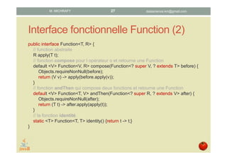 Interface fonctionnelle Function (2)
public interface Function<T, R> {
// fonction abstraite apply
R apply(T t);
// fonction compose pour l’opérateur o qui retourne une fonction
default <V> Function<V, R> compose(Function<? super V, ? extends T> before) {
Objects.requireNonNull(before);
return (V v) -> apply(before.apply(v));
}
// fonction andThen qui compose deux fonctions et retourne une fonction
default <V> Function<T, V> andThen(Function<? super R, ? extends V> after) {
Objects.requireNonNull(after);
return (T t) -> after.apply(apply(t));
}
// la fonction identité.
static <T> Function<T, T> identity() {return t -> t;}
}
datascience.km@gmail.comM. MICHRAFY 27
 