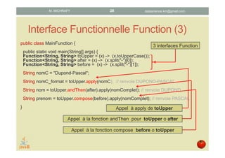 Interface Functionnelle Function (3)
public class MainFunction {
public static void main(String[] args) {
Function<String, String> toUpper = (x) -> (x.toUpperCase());
Function<String, String> after = (x) -> (x.split("-")[0]);
Function<String, String> before = (x) -> (x.split("-")[1]);
String nomC = "Dupond-Pascal";
String nomC_format = toUpper.apply(nomC); // renvoie DUPOND-PASCAL
String nom = toUpper.andThen(after).apply(nomComplet); // renvoie DUPOND
String prenom = toUpper.compose(before).apply(nomComplet); // renvoie PASCAL
} Appel à apply de toUpper
Appel à la fonction andThen pour toUpper o after
Appel à la fonction compose before o toUpper
3 interfaces Function
datascience.km@gmail.comM. MICHRAFY 28
 