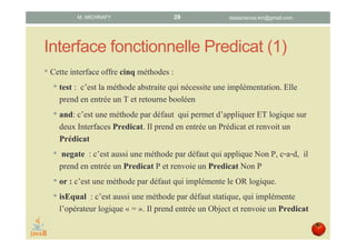 Interface fonctionnelle Predicat (1)
• Cette interface offre cinq méthodes :
1. test : méthode abstraite qui nécessite une implémentation.
Prend en entrée un T et retourne un booléen.
2. and: méthode par défaut qui représente le ET logique. Prend en
entrée un prédicat et renvoie un prédicat.
3. negate : méthode par défaut qui représente la négation logique.
Renvoie le prédicat Non P.
4. or : méthode par défaut qui implémente le OU logique.
5. isEqual : méthode par défaut statique, qui implémente
l’opérateur logique « = ». Prend entrée un T et renvoie un
prédicat.
datascience.km@gmail.comM. MICHRAFY 29
 