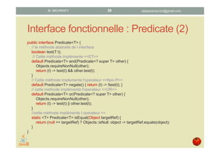 Interface fonctionnelle : Predicate (2)
public interface Predicate<T> {
// La méthode abstraite de l’interface
boolean test(T t);
// Cette méthode implémente <<ET>>
default Predicate<T> and(Predicate<? super T> other) {
Objects.requireNonNull(other);
return (t) -> test(t) && other.test(t);
}
// Cette méthode implemente l'operateur <<Non P>>
default Predicate<T> negate() { return (t) -> !test(t); }
// Cette methode implémente l'operateur <<OR>>
default Predicate<T> or(Predicate<? super T> other) {
Objects.requireNonNull(other);
return (t) -> test(t) || other.test(t);
}
//cette méthode implémente l’operateur ==
static <T> Predicate<T> isEqual(Object targetRef) {
return (null == targetRef) ? Objects::isNull: object -> targetRef.equals(object);
}
}
datascience.km@gmail.comM. MICHRAFY 30
 