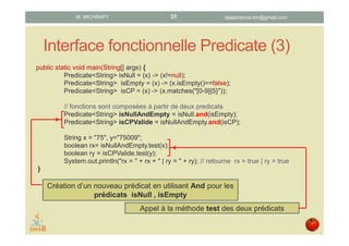 Interface fonctionnelle Predicate (3)
public static void main(String[] args) {
Predicate<String> isNull = (x) -> (x!=null);
Predicate<String> isEmpty = (x) -> (x.isEmpty()==false);
Predicate<String> isCP = (x) -> (x.matches("[0-9]{5}"));
// fonctions sont composées à partir de deux predicats
Predicate<String> isNullAndEmpty = isNull.and(isEmpty);
Predicate<String> isCPValide = isNullAndEmpty.and(isCP);
String x = "75", y="75009";
boolean rx= isNullAndEmpty.test(x);
boolean ry = isCPValide.test(y);
System.out.println("rx = " + rx + " | ry = " + ry); // retourne rx = true | ry = true
}
Création d’un nouveau prédicat en utilisant And pour les
prédicats isNull , isEmpty
Appel à la méthode test des deux prédicats
datascience.km@gmail.comM. MICHRAFY 31
 