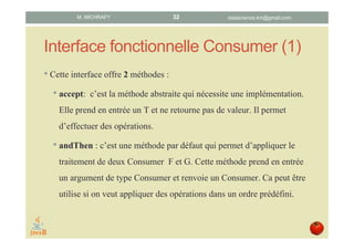 Interface fonctionnelle Consumer (1)
• Cette interface propose 2 méthodes :
1. accept : méthode abstraite qui nécessite une implémentation.
Prend en entrée un T et ne retourne pas de valeur. Cette
méthode sert à effectuer une opération à effet de bord sur son
argument d’entrée.
1. andThen : méthode par défaut qui effectue le traitement d’un
consumer G après le consumer F implémenté dans la méthode
accept. Prend en entrée un Consumer et renvoie un Consumer.
Utilisée si l’on souhaite appliquer plusieurs opérations à effet de
bord dans un ordre prédéfini..
datascience.km@gmail.comM. MICHRAFY 32
 