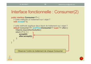 Interface fonctionnelle : Consumer(2)
public interface Consumer<T> {
// Cette méthode un traitement sur l’objet T
void accept(T t);
// Cette méthode applique deux block de traitement sur l’objet T
default Consumer<T> andThen(Consumer<? super T> after) {
Objects.requireNonNull(after);
return (T t) -> {
accept(t);
after.accept(t);
};
}
}
Observer l’ordre du traitement de chaque Consumer
datascience.km@gmail.comM. MICHRAFY 33
 