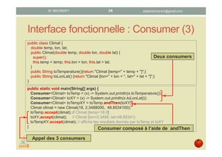 Interface fonctionnelle : Consumer (3)
public class Climat {
double temp, lon, lat;
public Climat(double temp, double lon, double lat) {
super();
this.temp = temp; this.lon = lon; this.lat = lat;
}
public String toTemperature(){return "Climat [temp=" + temp + "]";}
public String toLonLat() {return "Climat [lon=" + lon + ", lat=" + lat + "]";}
}
public static void main(String[] args) {
Consumer<Climat> toTemp = (x) -> System.out.println(x.toTemperature());
Consumer<Climat> toXY = (x) -> System.out.println(x.toLonLat());
Consumer<Climat> toTempXY = toTemp.andThen(toXY);
Climat climat = new Climat(18, 2.3488000, 48.8534100);
toTemp.accept(climat); // Climat [temp=18.0]
toXY.accept(climat); // Climat [lon=2.3488, lat=48.85341]
toTempXY.accept(climat); // affiche les résultats donnés par toTemp et toXY
}
Deux consumers
Consumer composé à l’aide de andThen
Appel des 3 consumers
datascience.km@gmail.comM. MICHRAFY 34
 