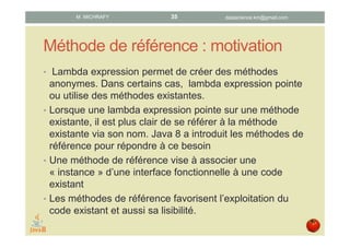 Références de méthode : motivation
• Les lambda expressions permettent de créer des
méthodes anonymes. Or, souvent, une lambda
expression pointe ou utilise des méthodes existantes.
• Java 8 a introduit les références de méthode pour
répondre au besoin de faire référence dans une lambda
expression à une méthode existante via son nom.
• Une référence de méthode associe une « instance »
d’une interface fonctionnelle à un code existant.
• Les références de méthode favorisent la réutilisabilité du
code existant ainsi que sa lisibilité.
datascience.km@gmail.comM. MICHRAFY 35
 