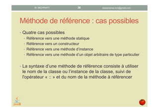 Références de méthode : typologie
• Quatre types de référence possibles :
• Référence vers une méthode statique
• Référence vers un constructeur
• Référence vers une méthode d’instance
• Référence vers une méthode d’un objet arbitraire de type particulier
• La syntaxe d’une référence de méthode consiste à utiliser le nom
de la classe ou de l’instance de la classe, suivi de l'opérateur « :: »
et du nom de la méthode à référencer
datascience.km@gmail.comM. MICHRAFY 36
 