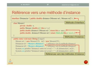 Référence vers une méthode d’instance
interface Distancier { public double distance (Mesure m1, Mesure m2 ) ; }
classMesure{
private double x;
public Mesure (double x){ this.x = x }
public double distance1(Mesure m) { return this.x - m.x; }
public double distance2(Mesure m) { return Math.abs(this.x- m.x) ; }
}
public staticvoid main (String [] args){
Mesure m1 = new Mesure(12), m2 = new Mesure(25) ;
Distancier d1 = Mesure::distance1; // référence vers la méthode distance1
Distancier d2 = Mesure::distance2; // référence vers la méthode distance2
System.out.println("distance1 entre m1 et m2 = " + d1.distance(m1, m2)) ;
System.out.println("distance2 entre m1 et m2 = " + d2.distance(m1, m2)) ;
}
Méthode d’interface
Méthodes d’instance
Références vers des méthodes d’instance
datascience.km@gmail.comM. MICHRAFY 37
 