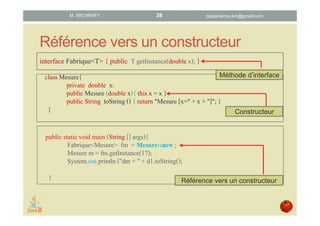 Référence vers un constructeur
interface Fabrique<T> { public T getInstance(double x); }
classMesure{
private double x;
public Mesure (double x){ this.x = x }
public String toString() { return "Mesure [x=" + x + "]"; }
}
public staticvoid main (String [] args){
Fabrique<Mesure> fm = Mesure::new;
Mesure m = fm.getInstance(17);
System.out.println ("dm = " + d1.toString();
}
Méthode d’interface
Constructeur
Référence vers un constructeur
datascience.km@gmail.comM. MICHRAFY 38
 