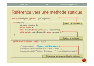 Référence vers une méthode statique
interface ICompteur { public T getCompteur(); }
classMesure{
private int compteur=0;
private double x;
public Mesure (double x){ this.x = x; compteur++;}
public staticint getNbInstance(){ return compteur; }
}
public static void main (String [] args){
ICompteur compt = Mesure::getNbInstance ;
Mesure m1 = new Mesure(3), m2=new Mesure(7);
System.out.println ("nombre d instance = " + compt.getCompteur()) ;
}
Méthode d’interface
Méthode statique
Référence vers une méthode statique
datascience.km@gmail.comM. MICHRAFY 39
 