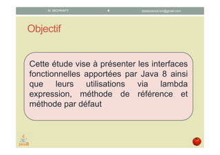 Objectif
Cette étude vise à présenter les interfaces
fonctionnelles introduites par Java 8 ainsi
que leur utilisation via les lambda
expressions, les références de méthode et
les méthodes par défaut
datascience.km@gmail.comM. MICHRAFY 4
 