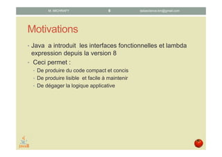 Motivations
• Java a introduit les interfaces fonctionnelles et les
lambda expressions depuis la version 8.
• Ces nouvelles possibilités du langage permettent :
• de produire du code compact et concis,
• de produire du code lisible et facile à maintenir,
• de dégager la logique applicative (métier) d’un programme.
datascience.km@gmail.comM. MICHRAFY 6
 