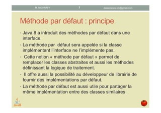 Méthode par défaut : principe
• Java 8 offre la possibilité de définir une ou plusieurs
méthodes par défaut dans une interface.
• La méthode par défaut sera appelée ssi la classe
implémentant l’interface ne l’implémente pas.
• Les méthodes par défaut remplacent avantageusement
les classes abstraites en fournissant une implémentation
par défaut de la logique de traitement.
• Les méthodes par défaut permettent au développeur de
librairies de fournir des implémentations par défaut.
• Une méthode par défaut est aussi utile pour partager la
même implémentation entre classes similaires.
datascience.km@gmail.comM. MICHRAFY 7
 