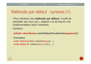 Méthode par défaut : syntaxe (1)
• Pour déclarer une méthode par défaut, il suffit de faire
précéder son nom par « default » et d’en fournir une
implémentation dans l’interface.
Syntaxe :
default typeRetour nomMethode([arguments]) {
Corps
}
Exemples :
• public default boolean check(String x) { … }
• public default int addition(int a, int b) { ... }
datascience.km@gmail.comM. MICHRAFY 8
 
