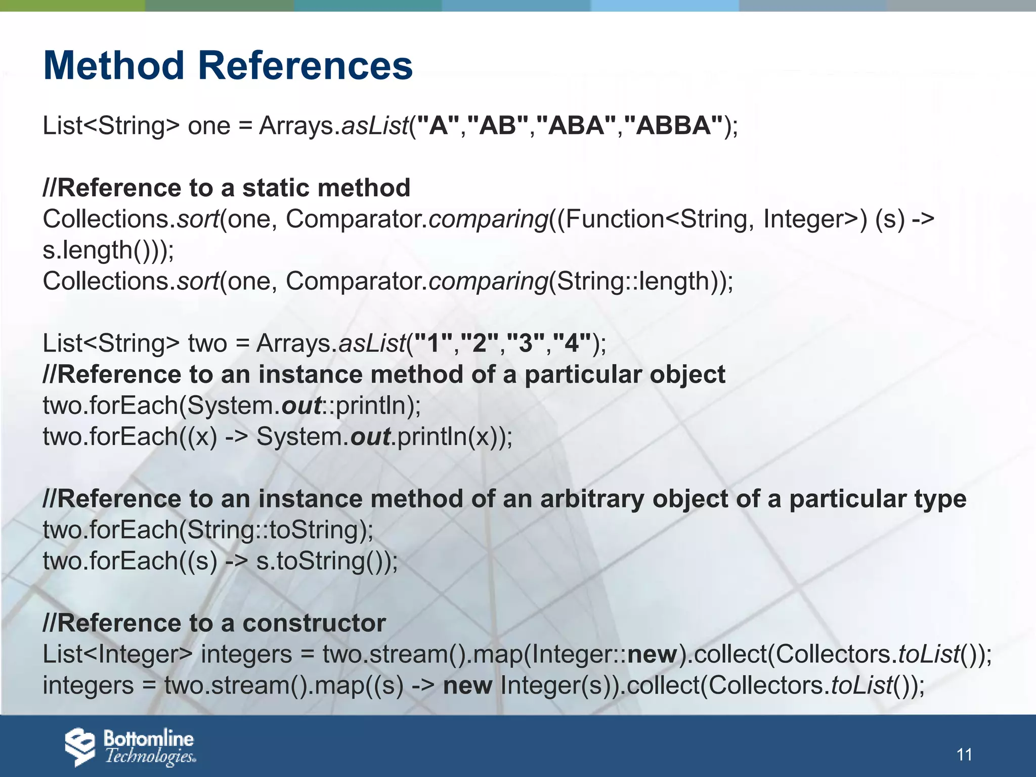 11 Method References List<String> one = Arrays.asList("A","AB","ABA","ABBA"); //Reference to a static method Collections.sort(one, Comparator.comparing((Function<String, Integer>) (s) -> s.length())); Collections.sort(one, Comparator.comparing(String::length)); List<String> two = Arrays.asList("1","2","3","4"); //Reference to an instance method of a particular object two.forEach(System.out::println); two.forEach((x) -> System.out.println(x)); //Reference to an instance method of an arbitrary object of a particular type two.forEach(String::toString); two.forEach((s) -> s.toString()); //Reference to a constructor List<Integer> integers = two.stream().map(Integer::new).collect(Collectors.toList()); integers = two.stream().map((s) -> new Integer(s)).collect(Collectors.toList()); 