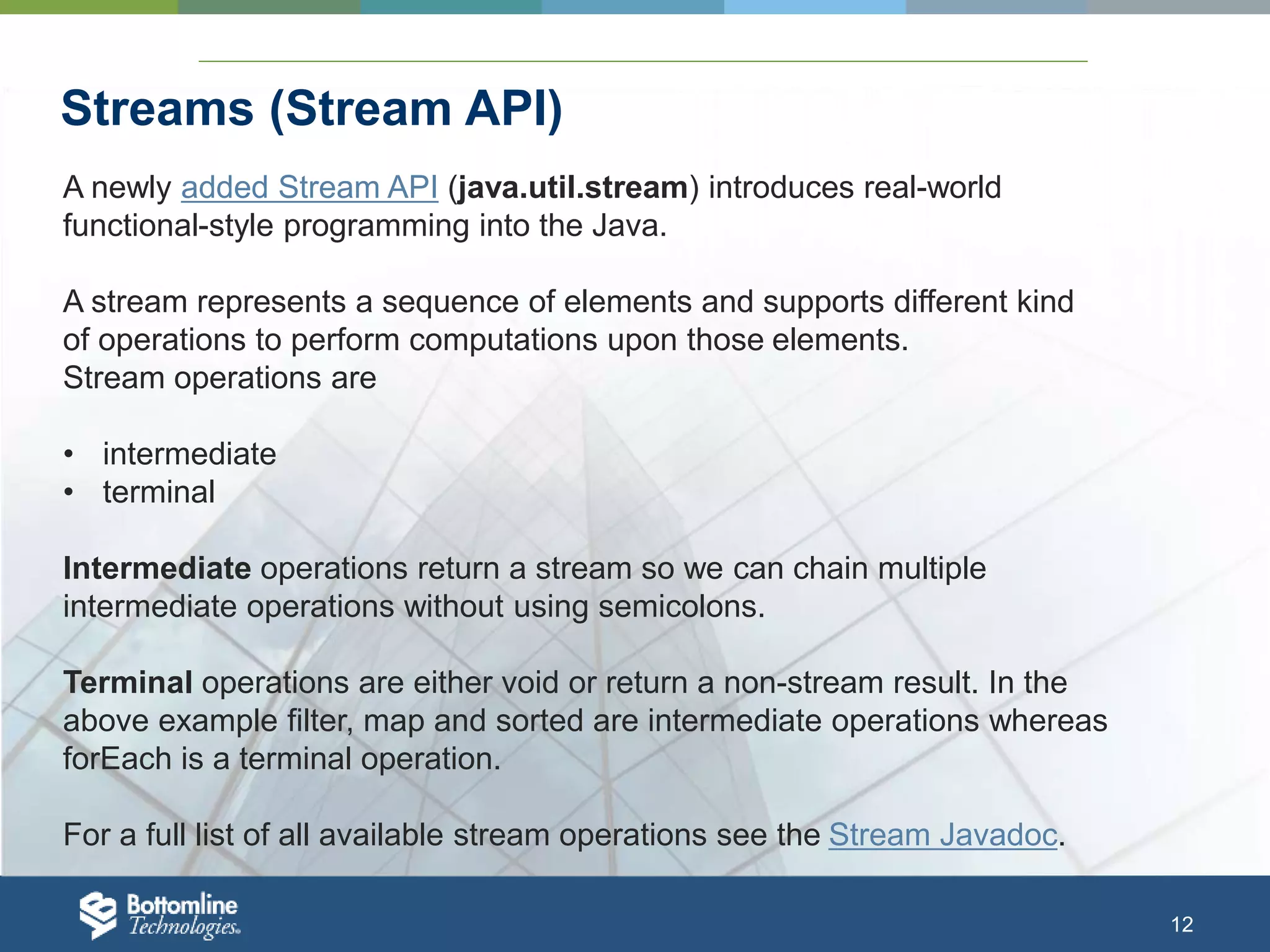 12 Streams (Stream API) A newly added Stream API (java.util.stream) introduces real-world functional-style programming into the Java. A stream represents a sequence of elements and supports different kind of operations to perform computations upon those elements. Stream operations are • intermediate • terminal Intermediate operations return a stream so we can chain multiple intermediate operations without using semicolons. Terminal operations are either void or return a non-stream result. In the above example filter, map and sorted are intermediate operations whereas forEach is a terminal operation. For a full list of all available stream operations see the Stream Javadoc. 
