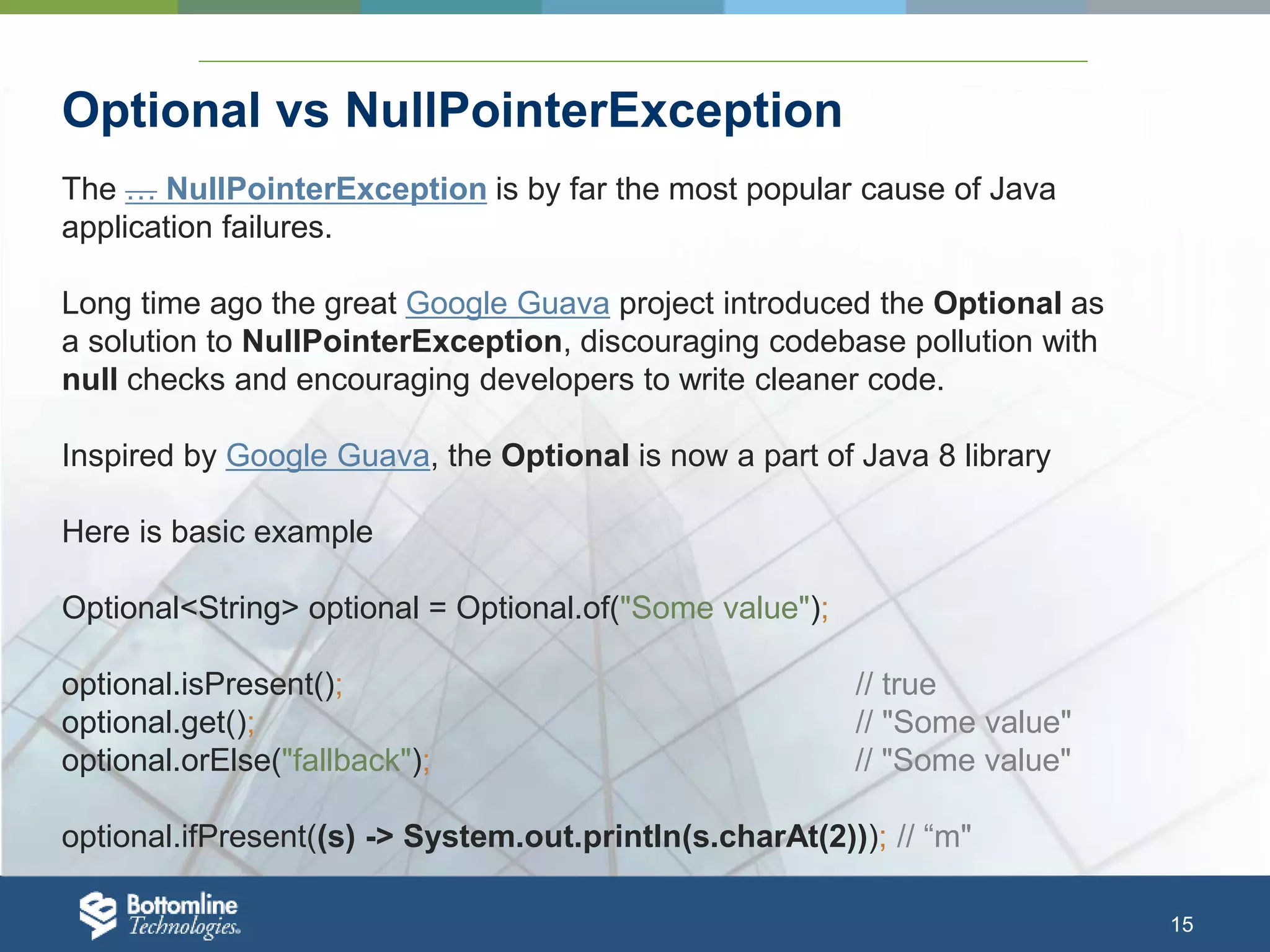 15 Optional vs NullPointerException The … NullPointerException is by far the most popular cause of Java application failures. Long time ago the great Google Guava project introduced the Optional as a solution to NullPointerException, discouraging codebase pollution with null checks and encouraging developers to write cleaner code. Inspired by Google Guava, the Optional is now a part of Java 8 library Here is basic example Optional<String> optional = Optional.of("Some value"); optional.isPresent(); // true optional.get(); // "Some value" optional.orElse("fallback"); // "Some value" optional.ifPresent((s) -> System.out.println(s.charAt(2))); // “m" 