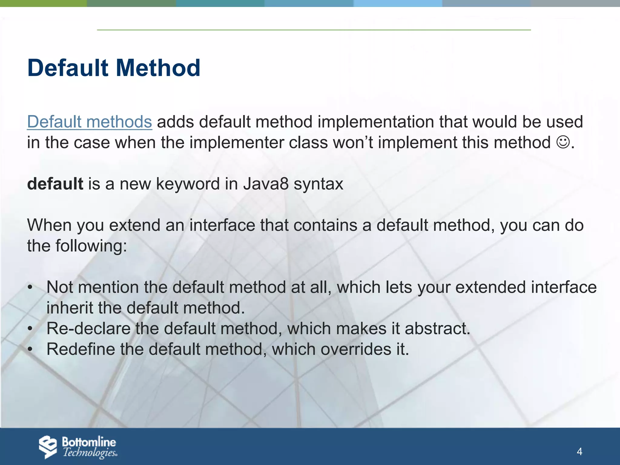 4 Default Method Default methods adds default method implementation that would be used in the case when the implementer class won’t implement this method . default is a new keyword in Java8 syntax When you extend an interface that contains a default method, you can do the following: • Not mention the default method at all, which lets your extended interface inherit the default method. • Re-declare the default method, which makes it abstract. • Redefine the default method, which overrides it. 