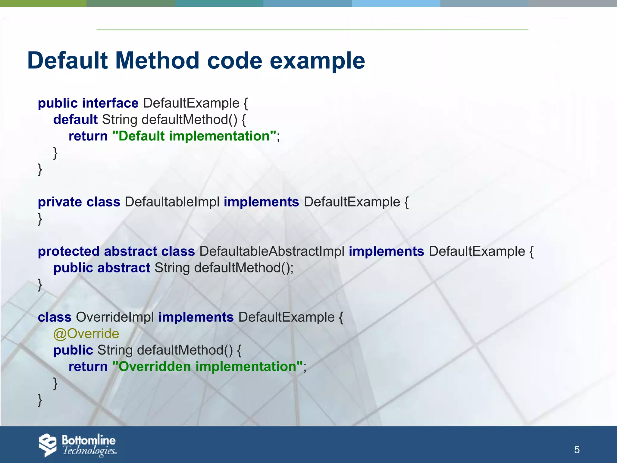 5 Default Method code example public interface DefaultExample { default String defaultMethod() { return "Default implementation"; } } private class DefaultableImpl implements DefaultExample { } protected abstract class DefaultableAbstractImpl implements DefaultExample { public abstract String defaultMethod(); } class OverrideImpl implements DefaultExample { @Override public String defaultMethod() { return "Overridden implementation"; } } 
