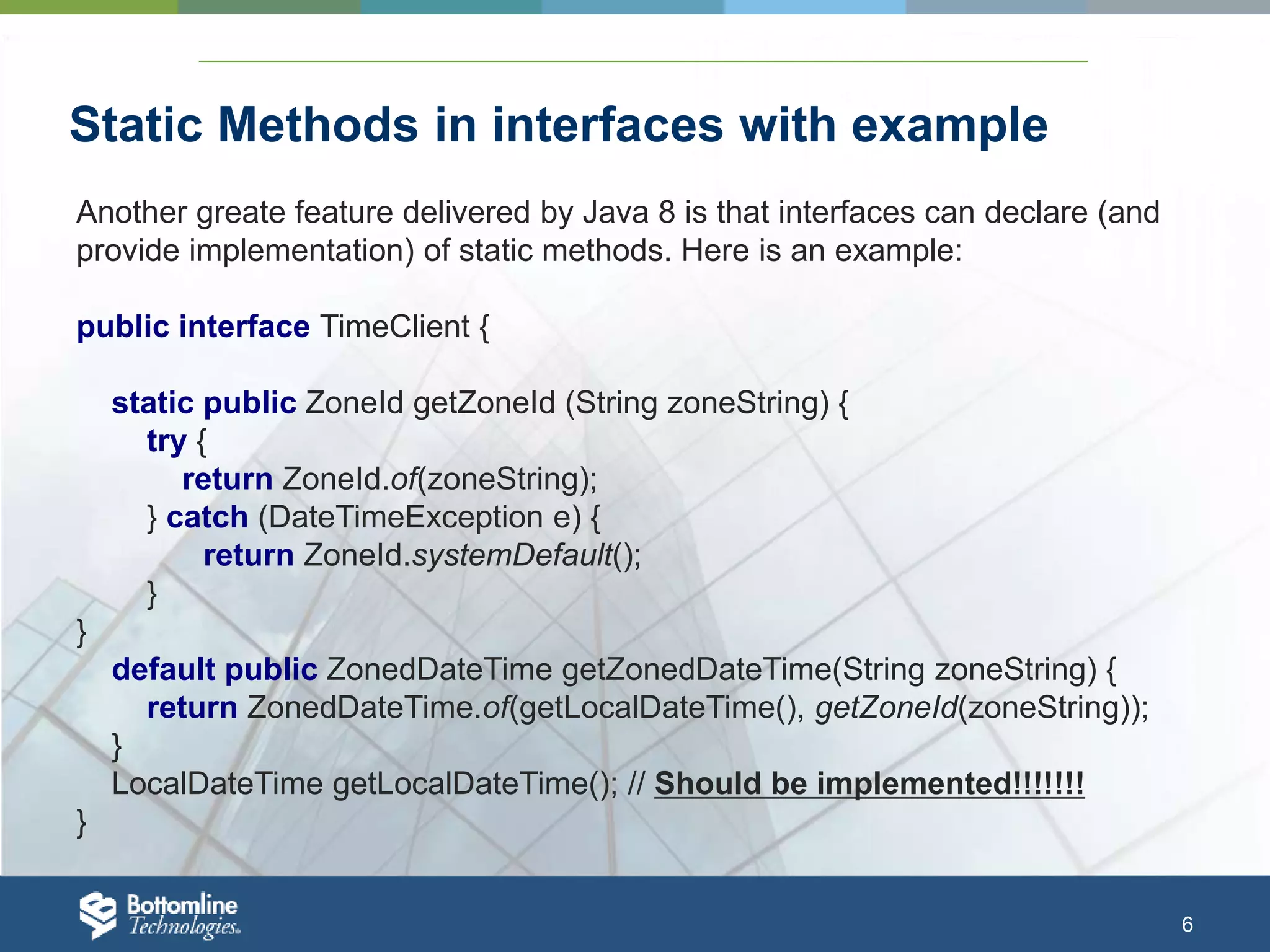 6 Static Methods in interfaces with example Another greate feature delivered by Java 8 is that interfaces can declare (and provide implementation) of static methods. Here is an example: public interface TimeClient { static public ZoneId getZoneId (String zoneString) { try { return ZoneId.of(zoneString); } catch (DateTimeException e) { return ZoneId.systemDefault(); } } default public ZonedDateTime getZonedDateTime(String zoneString) { return ZonedDateTime.of(getLocalDateTime(), getZoneId(zoneString)); } LocalDateTime getLocalDateTime(); // Should be implemented!!!!!!! } 