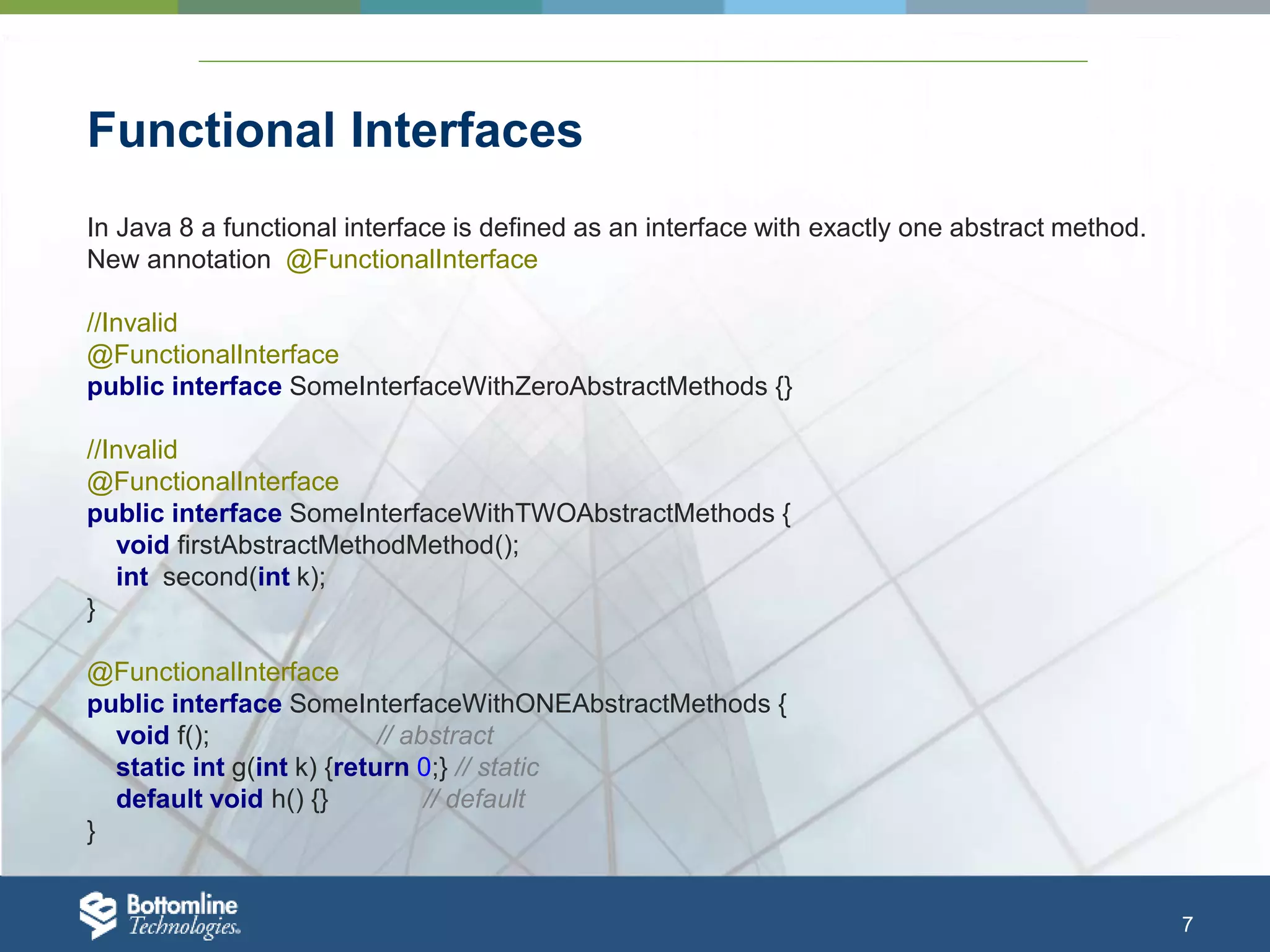 7 Functional Interfaces In Java 8 a functional interface is defined as an interface with exactly one abstract method. New annotation @FunctionalInterface //Invalid @FunctionalInterface public interface SomeInterfaceWithZeroAbstractMethods {} //Invalid @FunctionalInterface public interface SomeInterfaceWithTWOAbstractMethods { void firstAbstractMethodMethod(); int second(int k); } @FunctionalInterface public interface SomeInterfaceWithONEAbstractMethods { void f(); // abstract static int g(int k) {return 0;} // static default void h() {} // default } 