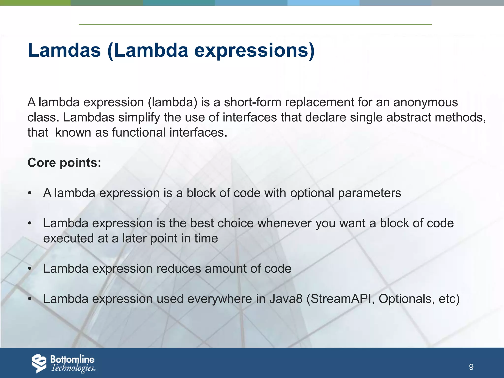 9 Lamdas (Lambda expressions) A lambda expression (lambda) is a short-form replacement for an anonymous class. Lambdas simplify the use of interfaces that declare single abstract methods, that known as functional interfaces. Core points: • A lambda expression is a block of code with optional parameters • Lambda expression is the best choice whenever you want a block of code executed at a later point in time • Lambda expression reduces amount of code • Lambda expression used everywhere in Java8 (StreamAPI, Optionals, etc) 