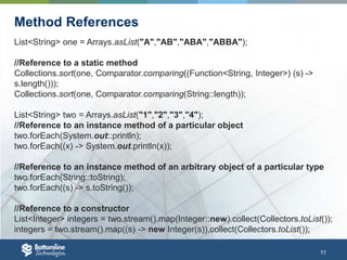 11
Method References
List<String> one = Arrays.asList("A","AB","ABA","ABBA");
//Reference to a static method
Collections.sort(one, Comparator.comparing((Function<String, Integer>) (s) ->
s.length()));
Collections.sort(one, Comparator.comparing(String::length));
List<String> two = Arrays.asList("1","2","3","4");
//Reference to an instance method of a particular object
two.forEach(System.out::println);
two.forEach((x) -> System.out.println(x));
//Reference to an instance method of an arbitrary object of a particular type
two.forEach(String::toString);
two.forEach((s) -> s.toString());
//Reference to a constructor
List<Integer> integers = two.stream().map(Integer::new).collect(Collectors.toList());
integers = two.stream().map((s) -> new Integer(s)).collect(Collectors.toList());
 