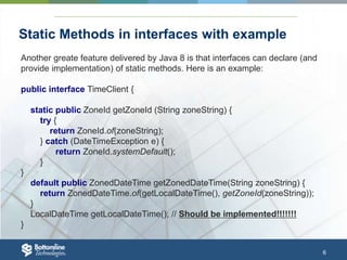 6
Static Methods in interfaces with example
Another greate feature delivered by Java 8 is that interfaces can declare (and
provide implementation) of static methods. Here is an example:
public interface TimeClient {
static public ZoneId getZoneId (String zoneString) {
try {
return ZoneId.of(zoneString);
} catch (DateTimeException e) {
return ZoneId.systemDefault();
}
}
default public ZonedDateTime getZonedDateTime(String zoneString) {
return ZonedDateTime.of(getLocalDateTime(), getZoneId(zoneString));
}
LocalDateTime getLocalDateTime(); // Should be implemented!!!!!!!
}
 