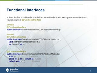 7
Functional Interfaces
In Java 8 a functional interface is defined as an interface with exactly one abstract method.
New annotation @FunctionalInterface
//Invalid
@FunctionalInterface
public interface SomeInterfaceWithZeroAbstractMethods {}
//Invalid
@FunctionalInterface
public interface SomeInterfaceWithTWOAbstractMethods {
void firstAbstractMethodMethod();
int second(int k);
}
@FunctionalInterface
public interface SomeInterfaceWithONEAbstractMethods {
void f(); // abstract
static int g(int k) {return 0;} // static
default void h() {} // default
}
 