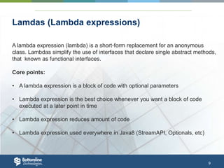 9
Lamdas (Lambda expressions)
A lambda expression (lambda) is a short-form replacement for an anonymous
class. Lambdas simplify the use of interfaces that declare single abstract methods,
that known as functional interfaces.
Core points:
• A lambda expression is a block of code with optional parameters
• Lambda expression is the best choice whenever you want a block of code
executed at a later point in time
• Lambda expression reduces amount of code
• Lambda expression used everywhere in Java8 (StreamAPI, Optionals, etc)
 