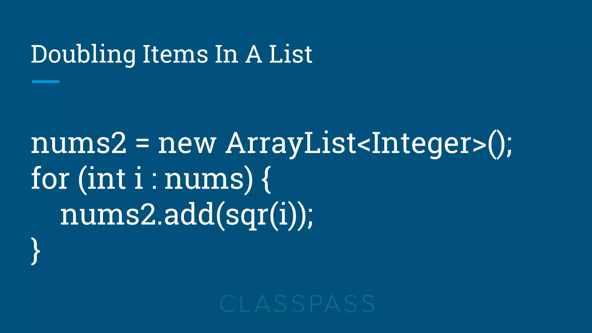 Doubling Items In A List
nums2 = new ArrayList<Integer>();
for (int i : nums) {
nums2.add(sqr(i));
}
 