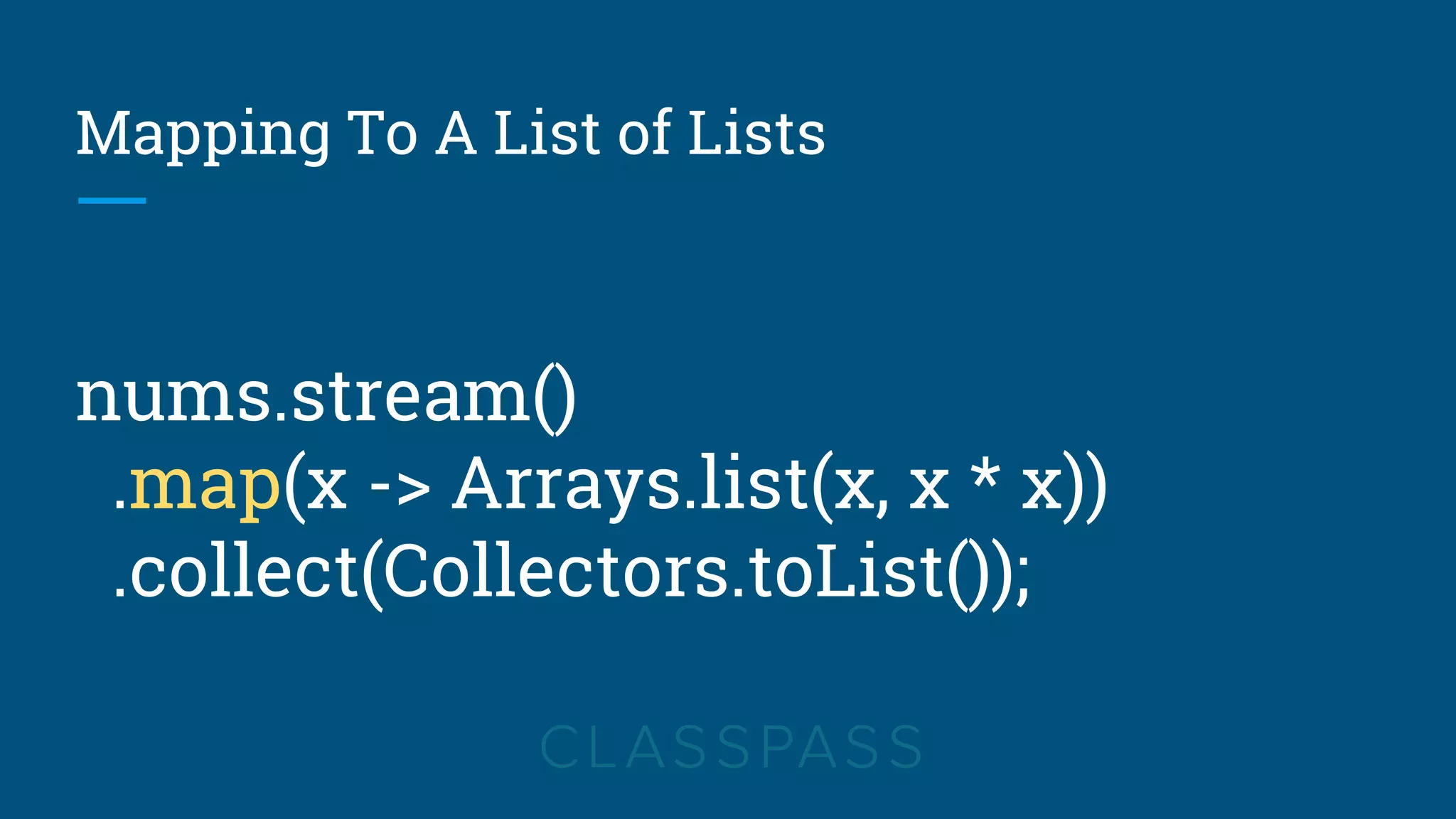 Mapping To A List of Lists
nums.stream()
.map(x -> Arrays.list(x, x * x))
.collect(Collectors.toList());
 